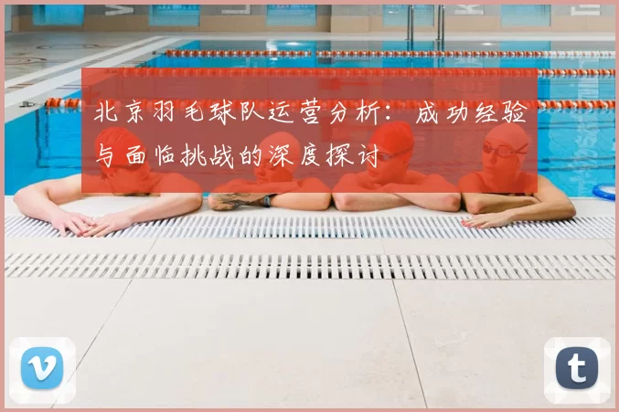北京羽毛球队运营分析：成功经验与面临挑战的深度探讨