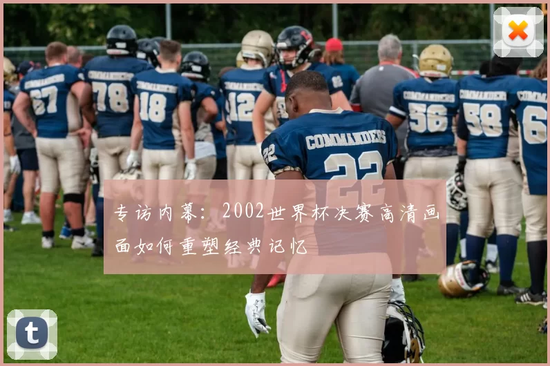 专访内幕：2002世界杯决赛高清画面如何重塑经典记忆