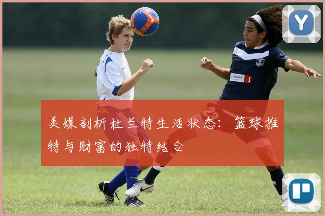 美媒剖析杜兰特生活状态：篮球推特与财富的独特结合