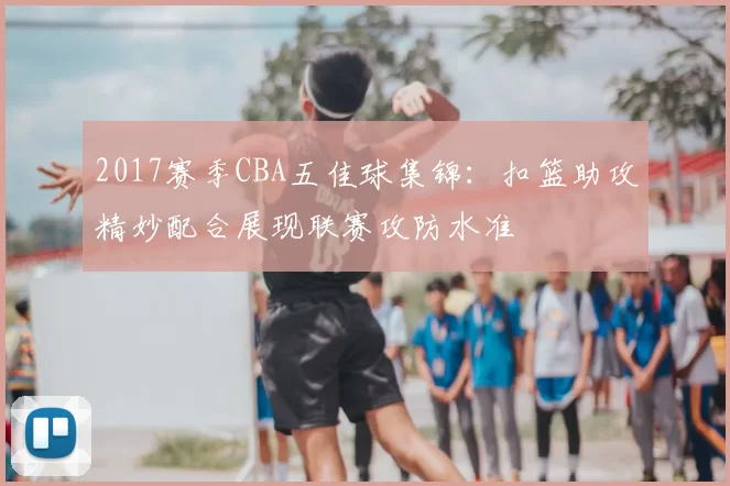 2017赛季CBA五佳球集锦：扣篮助攻精妙配合展现联赛攻防水准