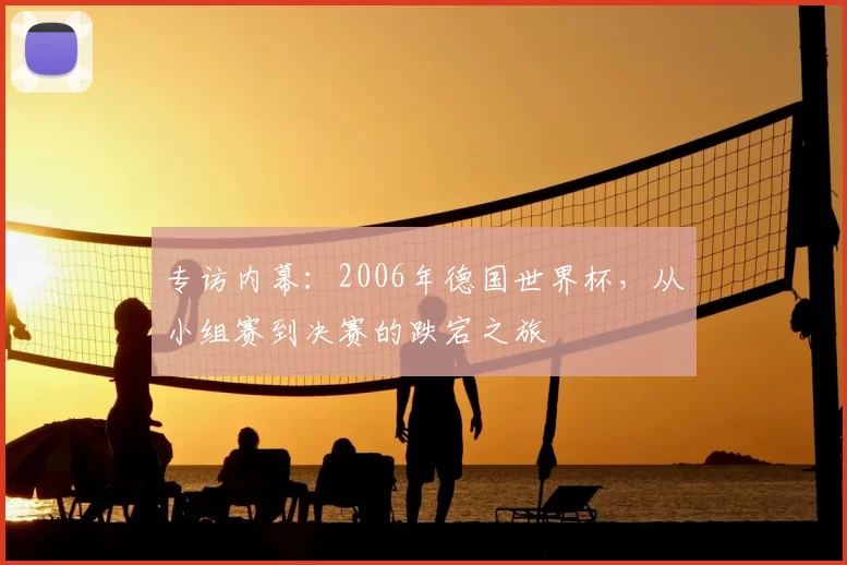专访内幕：2006年德国世界杯，从小组赛到决赛的跌宕之旅