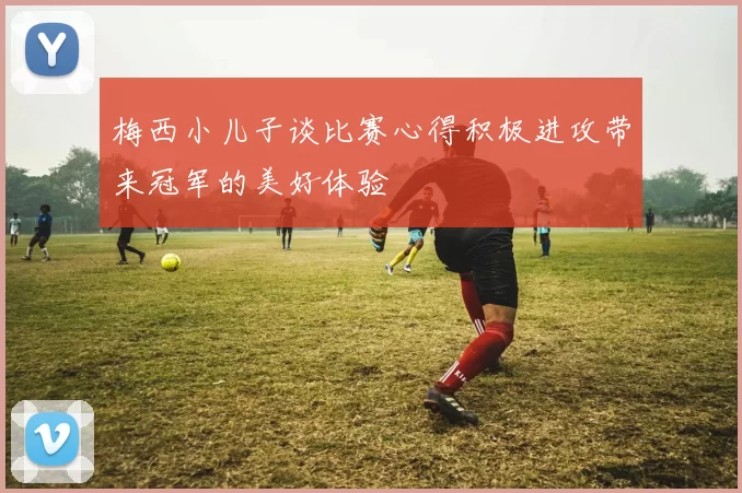 梅西小儿子谈比赛心得积极进攻带来冠军的美好体验