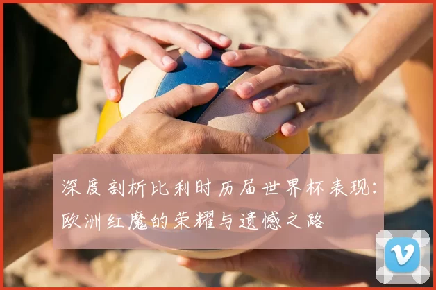 深度剖析比利时历届世界杯表现：欧洲红魔的荣耀与遗憾之路
