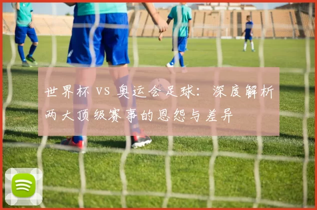世界杯 vs 奥运会足球：深度解析两大顶级赛事的恩怨与差异