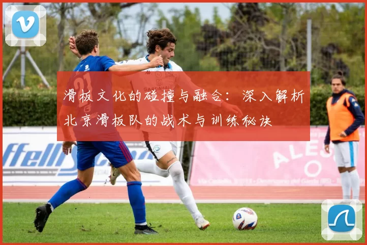 滑板文化的碰撞与融合：深入解析北京滑板队的战术与训练秘诀