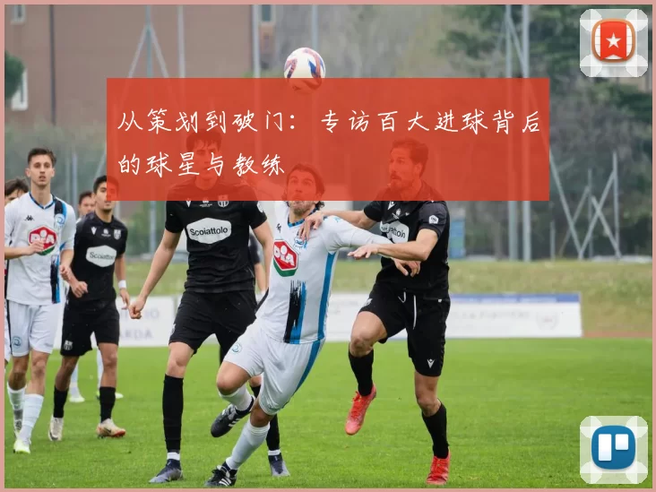 从策划到破门：专访百大进球背后的球星与教练
