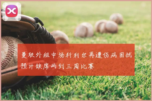 曼联外租中场科利尔再遭伤病困扰预计缺席两到三周比赛