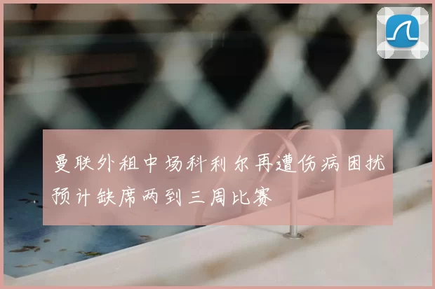 曼联外租中场科利尔再遭伤病困扰预计缺席两到三周比赛