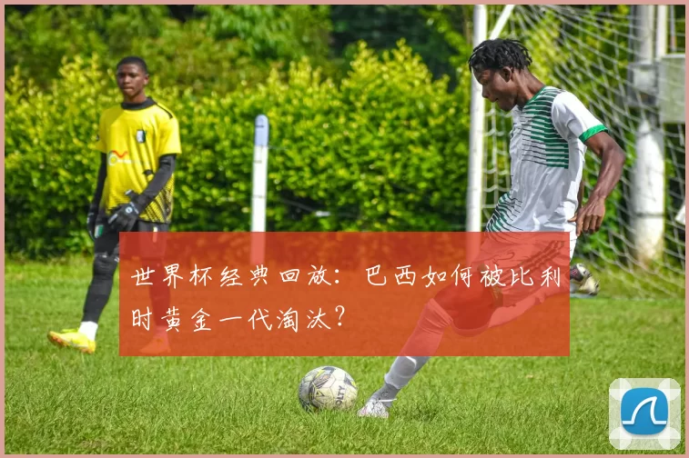 世界杯经典回放:巴西如何被比利时黄金一代淘汰?