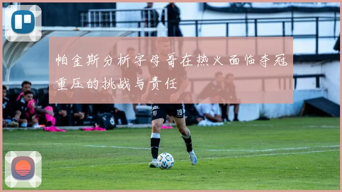 帕金斯分析字母哥在热火面临夺冠重压的挑战与责任
