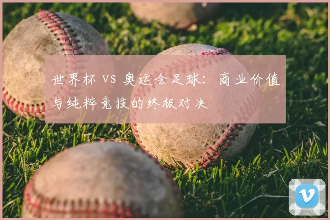 世界杯 vs 奥运会足球:商业价值与纯粹竞技的终极对决