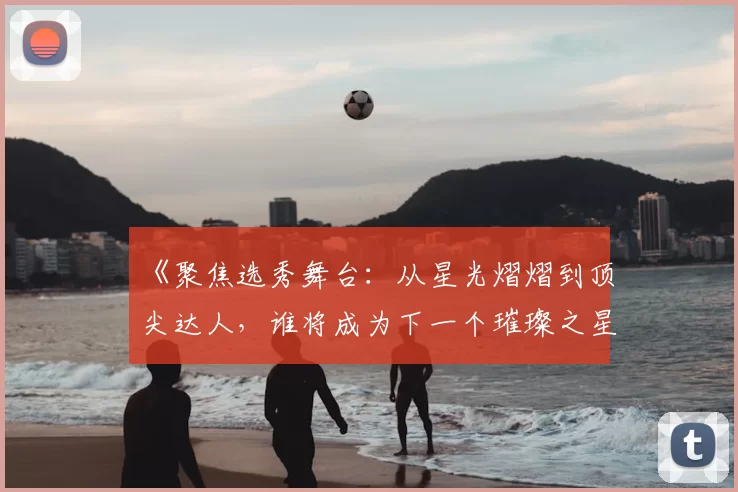 《聚焦选秀舞台：从星光熠熠到顶尖达人，谁将成为下一个璀璨之星》