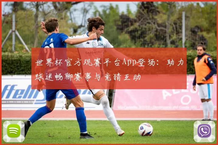 世界杯官方观赛平台App登场：助力球迷畅聊赛事与竞猜互动