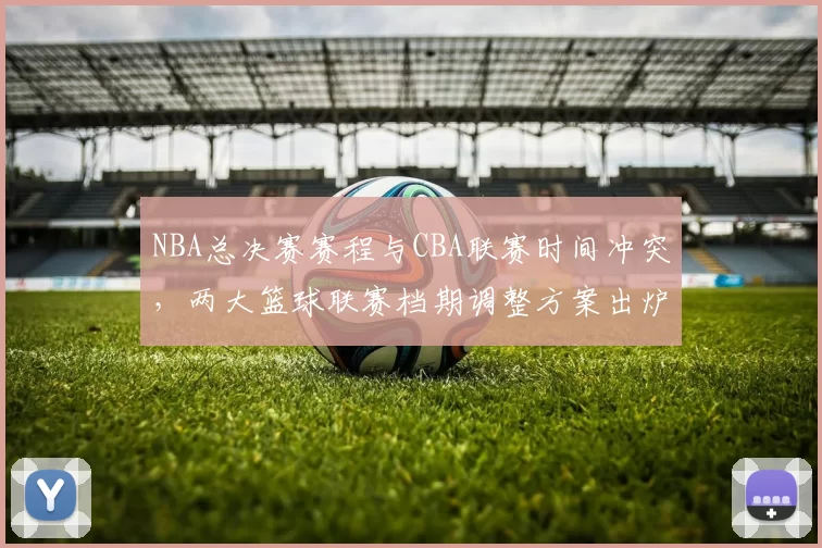 NBA总决赛赛程与CBA联赛时间冲突,两大篮球联赛档期调整方案出炉