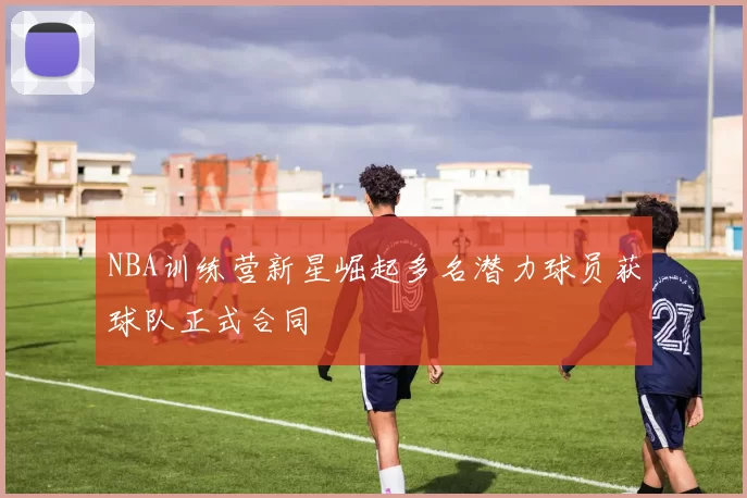 NBA训练营新星崛起多名潜力球员获球队正式合同