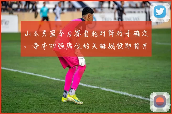 山东男篮季后赛首轮对阵对手确定，争夺四强席位的关键战役即将开启