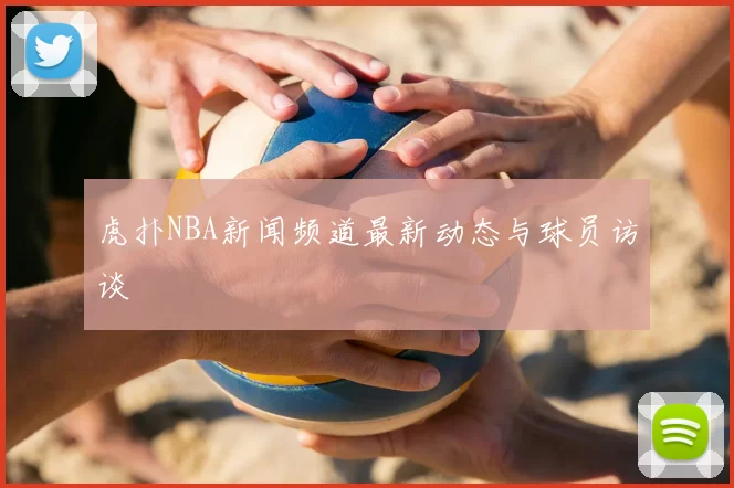 虎扑NBA新闻频道最新动态与球员访谈