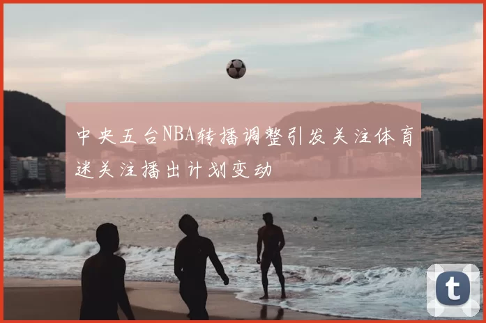 中央五台NBA转播调整引发关注体育迷关注播出计划变动