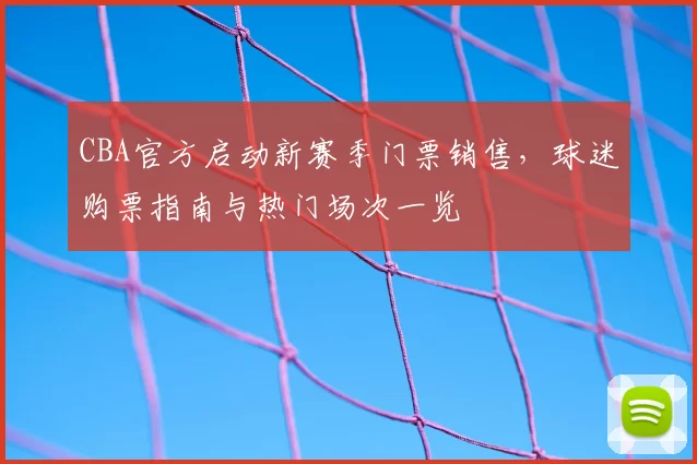 CBA官方启动新赛季门票销售，球迷购票指南与热门场次一览