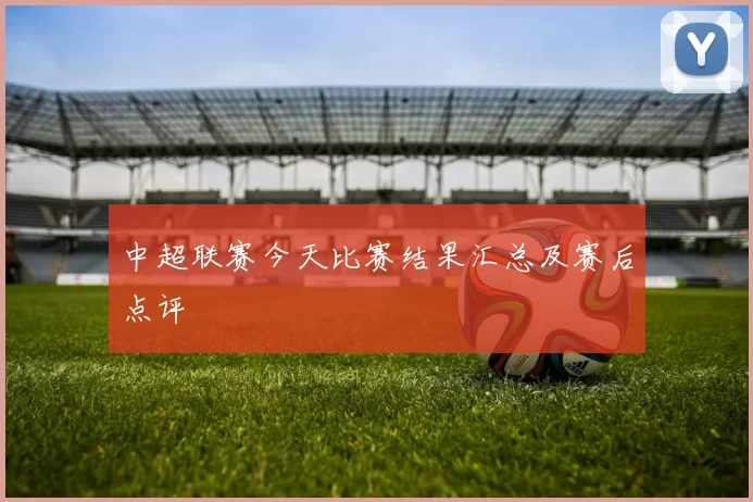 中超联赛今天比赛结果汇总及赛后点评