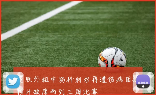 曼联外租中场科利尔再遭伤病困扰预计缺席两到三周比赛