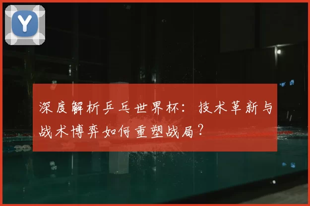 深度解析乒乓世界杯:技术革新与战术博弈如何重塑战局?
