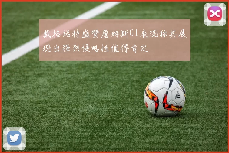 戴格诺特盛赞詹姆斯G1表现称其展现出强烈侵略性值得肯定