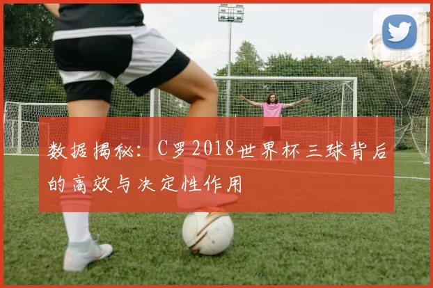 数据揭秘:C罗2018世界杯三球背后的高效与决定性作用