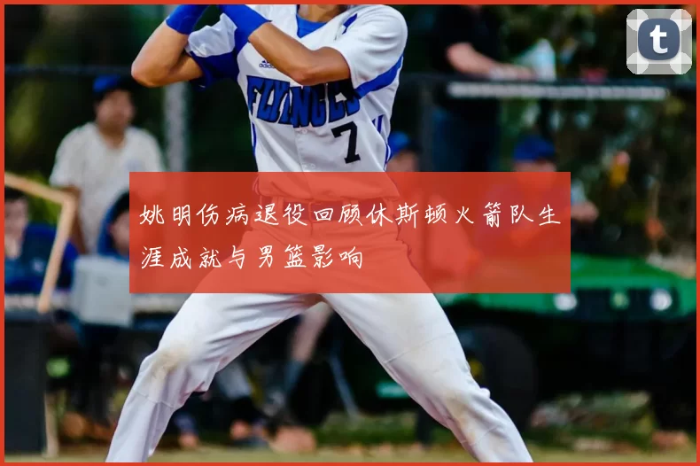 姚明伤病退役回顾休斯顿火箭队生涯成就与男篮影响