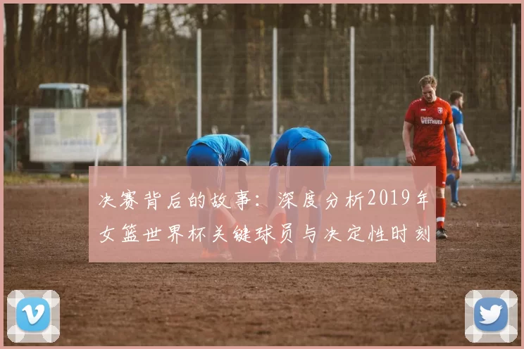 决赛背后的故事:深度分析2019年女篮世界杯关键球员与决定性时刻