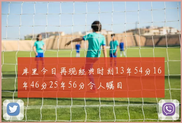 库里今日再现经典时刻13年54分16年46分25年56分令人瞩目
