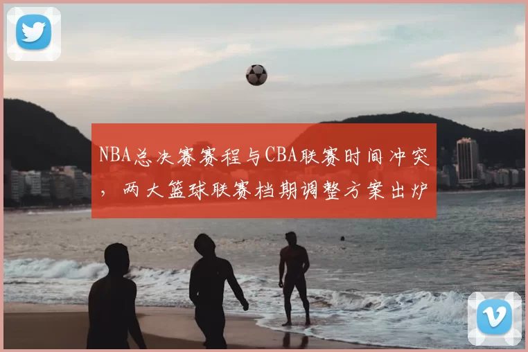NBA总决赛赛程与CBA联赛时间冲突,两大篮球联赛档期调整方案出炉