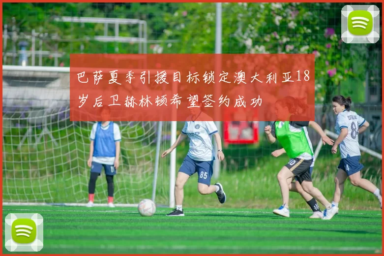 巴萨夏季引援目标锁定澳大利亚18岁后卫赫林顿希望签约成功