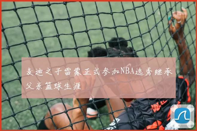 麦迪之子雷蒙正式参加NBA选秀继承父亲篮球生涯