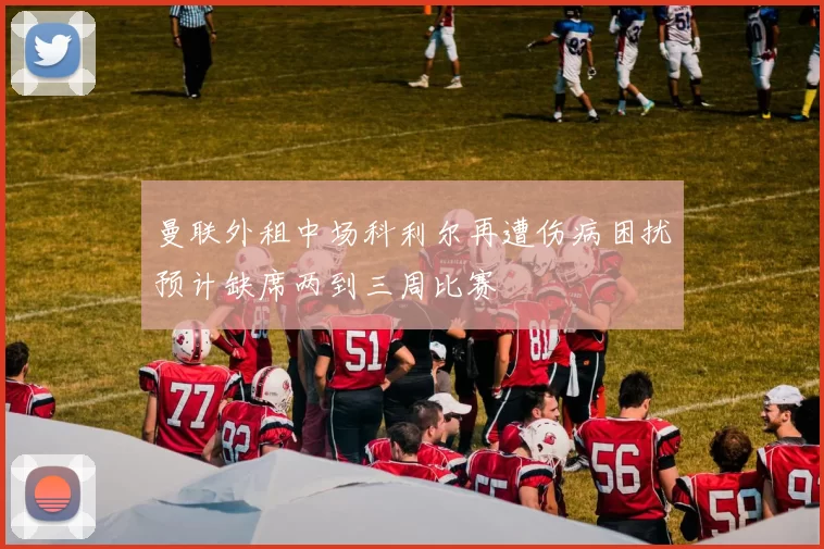 曼联外租中场科利尔再遭伤病困扰预计缺席两到三周比赛