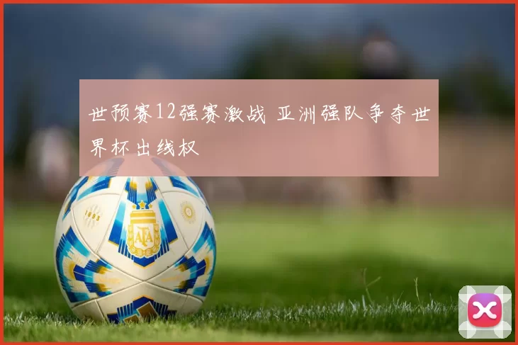 世预赛12强赛激战 亚洲强队争夺世界杯出线权