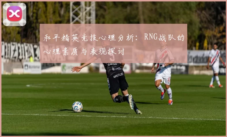 和平精英竞技心理分析:RNG战队的心理素质与表现探讨
