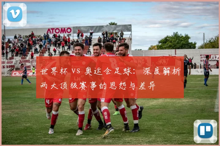 世界杯 vs 奥运会足球：深度解析两大顶级赛事的恩怨与差异