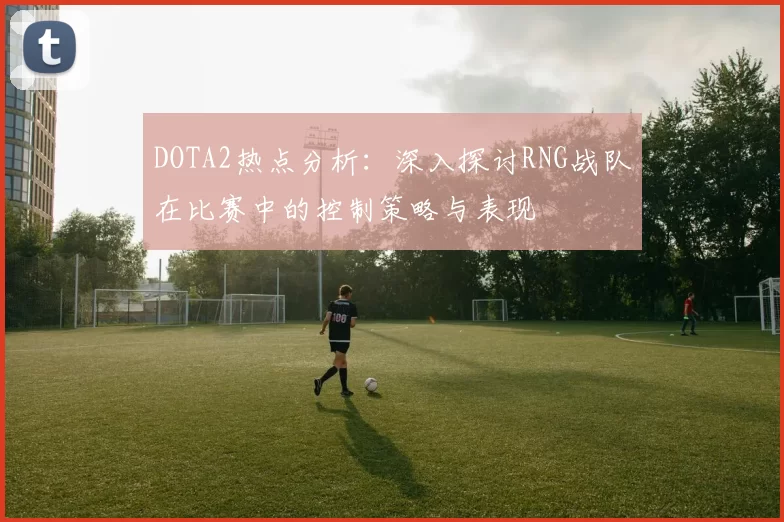 DOTA2热点分析:深入探讨RNG战队在比赛中的控制策略与表现