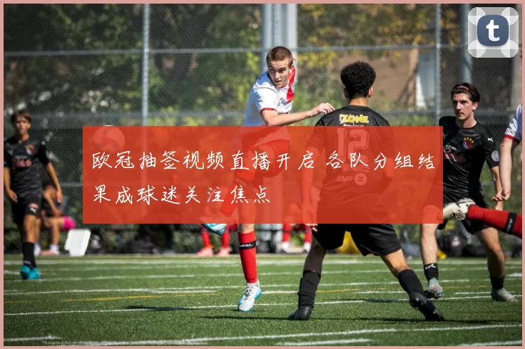 欧冠抽签视频直播开启 各队分组结果成球迷关注焦点