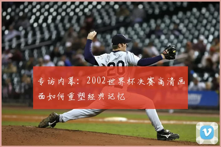 专访内幕:2002世界杯决赛高清画面如何重塑经典记忆