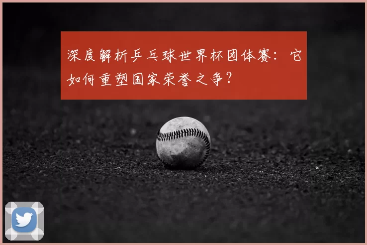 深度解析乒乓球世界杯团体赛：它如何重塑国家荣誉之争？