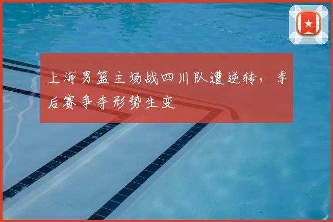 上海男篮主场战四川队遭逆转,季后赛争夺形势生变