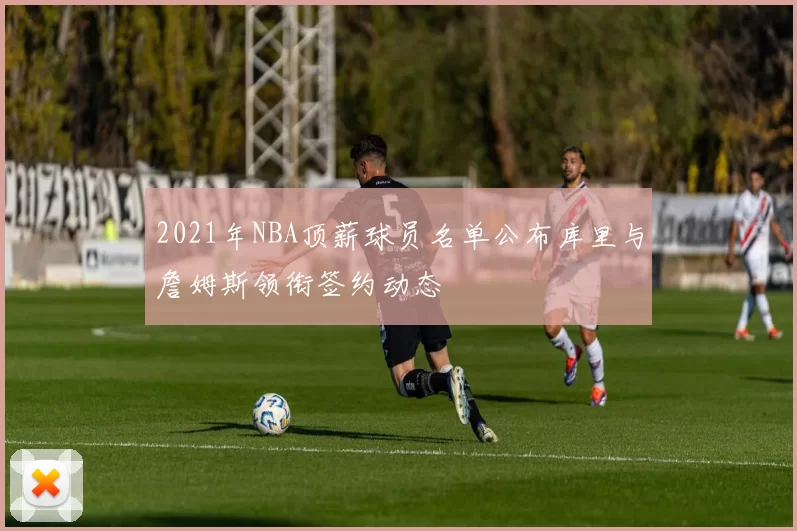 2021年NBA顶薪球员名单公布库里与詹姆斯领衔签约动态