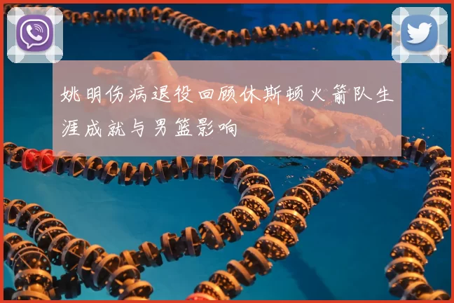 姚明伤病退役回顾休斯顿火箭队生涯成就与男篮影响