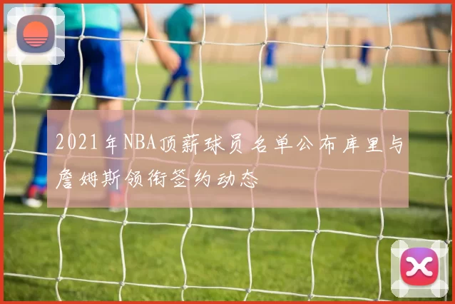 2021年NBA顶薪球员名单公布库里与詹姆斯领衔签约动态