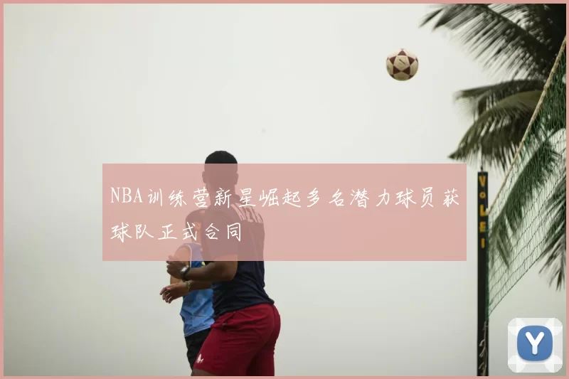 NBA训练营新星崛起多名潜力球员获球队正式合同