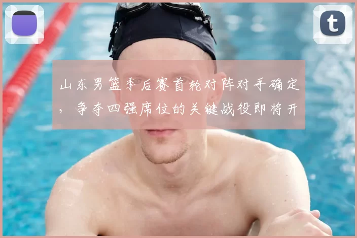 山东男篮季后赛首轮对阵对手确定，争夺四强席位的关键战役即将开启