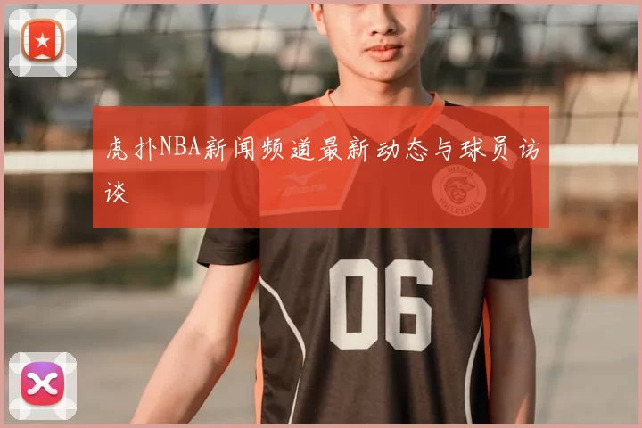 虎扑NBA新闻频道最新动态与球员访谈