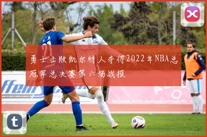 勇士击败凯尔特人夺得2022年NBA总冠军总决赛第六场战报